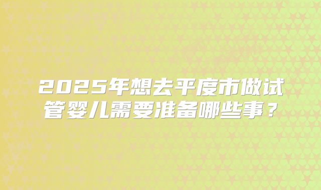 2025年想去平度市做试管婴儿需要准备哪些事？