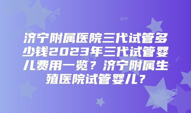 济宁附属医院三代试管多少钱2023年三代试管婴儿费用一览？济宁附属生殖医院试管婴儿？