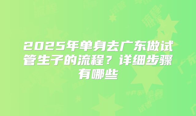 2025年单身去广东做试管生子的流程?详细步骤有哪些