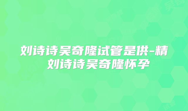 刘诗诗吴奇隆试管是供-精 刘诗诗吴奇隆怀孕