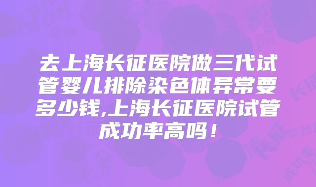去上海长征医院做三代试管婴儿排除染色体异常要多少钱,上海长征医院试管成功率高吗！