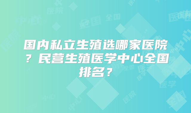 国内私立生殖选哪家医院？民营生殖医学中心全国排名？