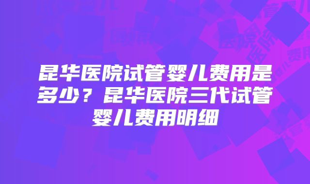 昆华医院试管婴儿费用是多少？昆华医院三代试管婴儿费用明细