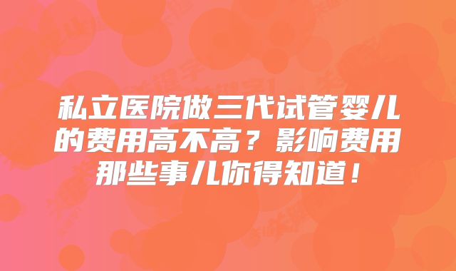 私立医院做三代试管婴儿的费用高不高？影响费用那些事儿你得知道！