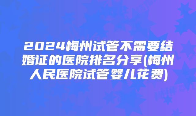 2024梅州试管不需要结婚证的医院排名分享(梅州人民医院试管婴儿花费)