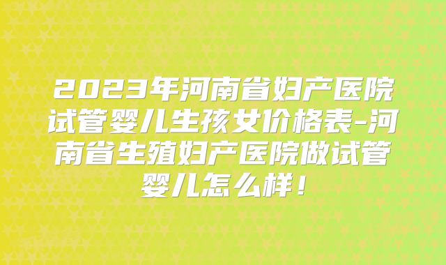 2023年河南省妇产医院试管婴儿生孩女价格表-河南省生殖妇产医院做试管婴儿怎么样！