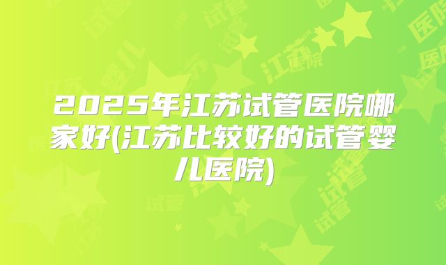 2025年江苏试管医院哪家好(江苏比较好的试管婴儿医院)