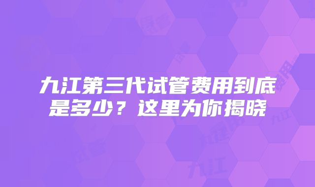九江第三代试管费用到底是多少？这里为你揭晓