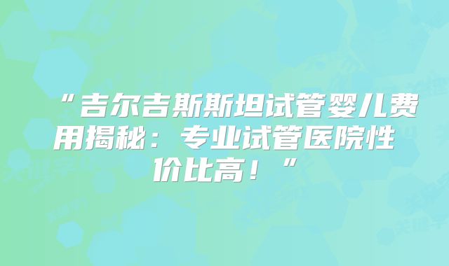 “吉尔吉斯斯坦试管婴儿费用揭秘：专业试管医院性价比高！”