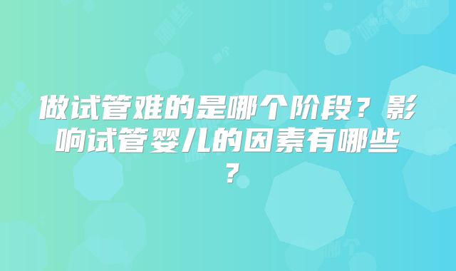 做试管难的是哪个阶段?影响试管婴儿的因素有哪些?