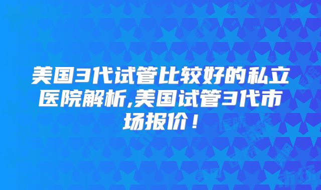 美国3代试管比较好的私立医院解析,美国试管3代市场报价！