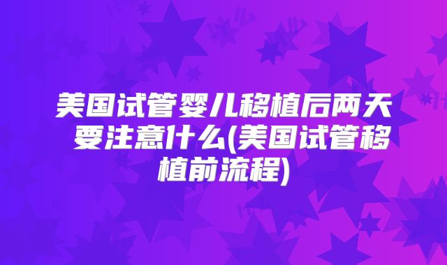 美国试管婴儿移植后两天內要注意什么(美国试管移植前流程)