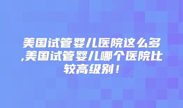 美国试管婴儿医院这么多,美国试管婴儿哪个医院比较高级别！