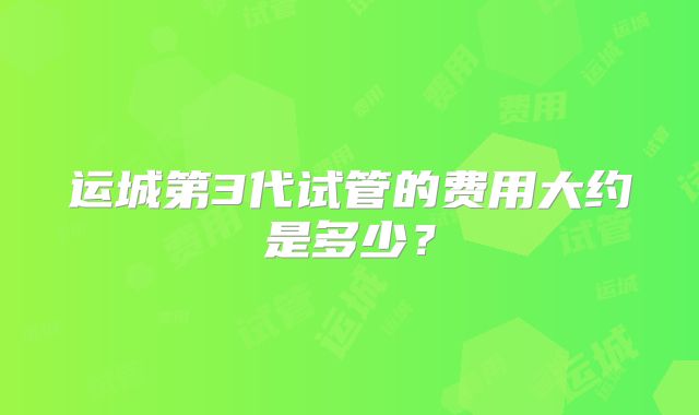 运城第3代试管的费用大约是多少？
