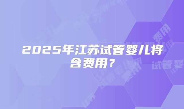 2025年江苏试管婴儿将含费用？