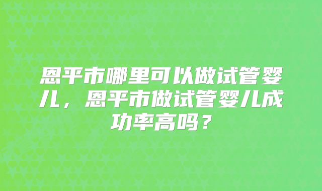 恩平市哪里可以做试管婴儿，恩平市做试管婴儿成功率高吗？