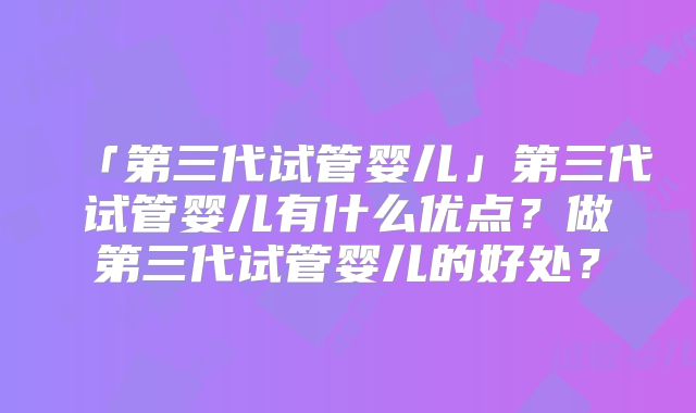 「第三代试管婴儿」第三代试管婴儿有什么优点？做第三代试管婴儿的好处？