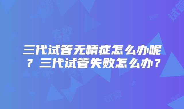 三代试管无精症怎么办呢?三代试管失败怎么办?