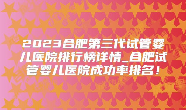 2023合肥第三代试管婴儿医院排行榜详情_合肥试管婴儿医院成功率排名！