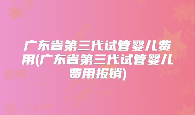 广东省第三代试管婴儿费用(广东省第三代试管婴儿费用报销)