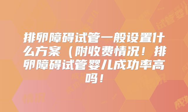 排卵障碍试管一般设置什么方案（附收费情况！排卵障碍试管婴儿成功率高吗！