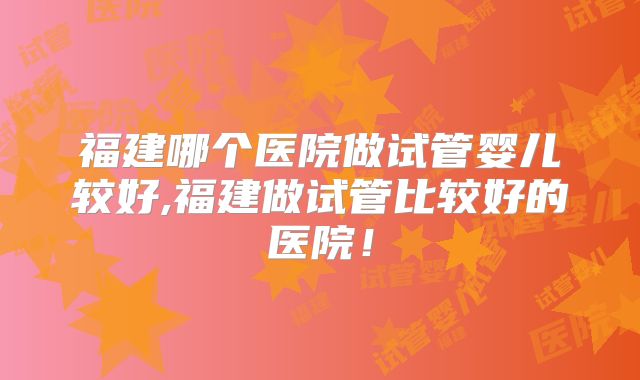 福建哪个医院做试管婴儿较好,福建做试管比较好的医院！