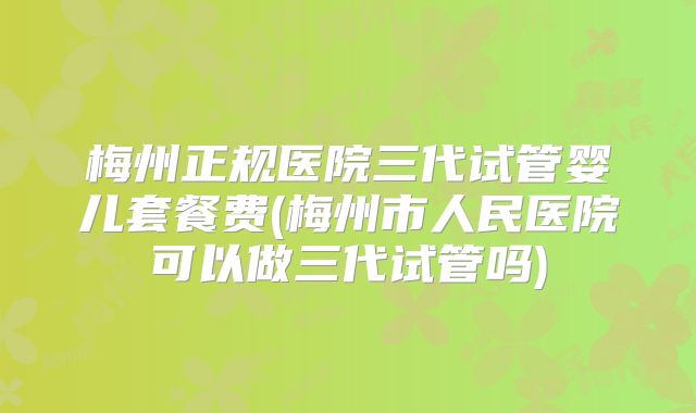 梅州正规医院三代试管婴儿套餐费(梅州市人民医院可以做三代试管吗)