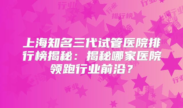 上海知名三代试管医院排行榜揭秘:揭秘哪家医院领跑行业前沿?