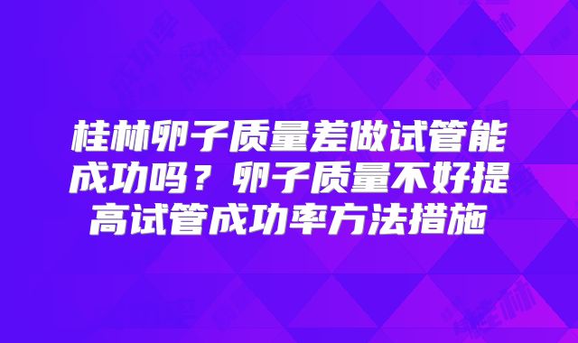 桂林卵子质量差做试管能成功吗？卵子质量不好提高试管成功率方法措施