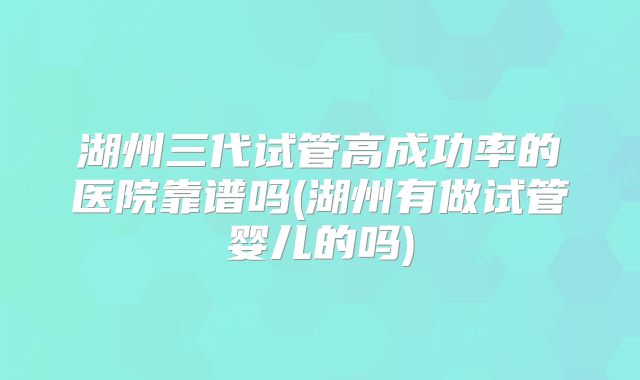 湖州三代试管高成功率的医院靠谱吗(湖州有做试管婴儿的吗)