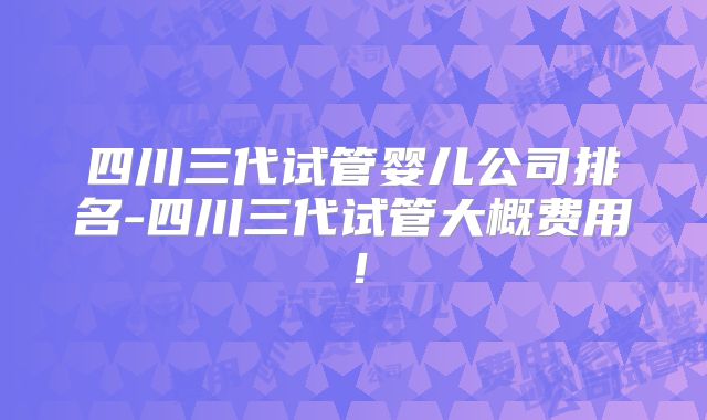 四川三代试管婴儿公司排名-四川三代试管大概费用！