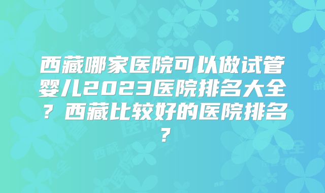 西藏哪家医院可以做试管婴儿2023医院排名大全？西藏比较好的医院排名？