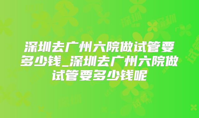 深圳去广州六院做试管要多少钱_深圳去广州六院做试管要多少钱呢