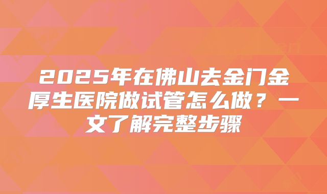 2025年在佛山去金门金厚生医院做试管怎么做？一文了解完整步骤