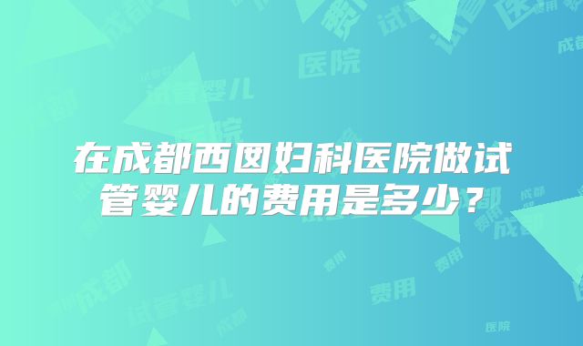 在成都西囡妇科医院做试管婴儿的费用是多少?