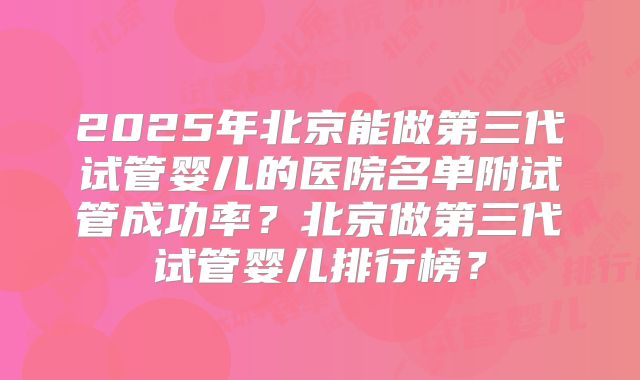 2025年北京能做第三代试管婴儿的医院名单附试管成功率？北京做第三代试管婴儿排行榜？