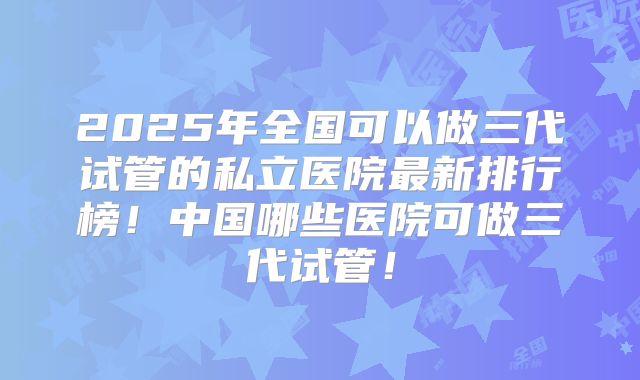 2025年全国可以做三代试管的私立医院最新排行榜！中国哪些医院可做三代试管！