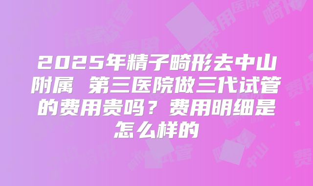 2025年精子畸形去中山附属 第三医院做三代试管的费用贵吗？费用明细是怎么样的