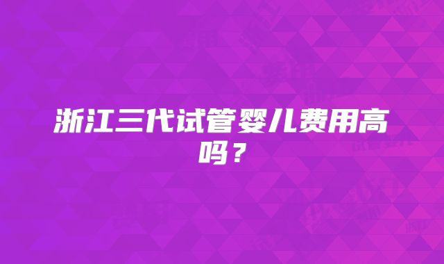 浙江三代试管婴儿费用高吗？
