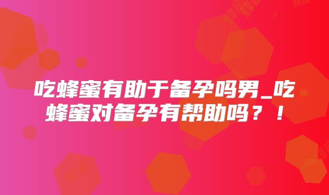 吃蜂蜜有助于备孕吗男_吃蜂蜜对备孕有帮助吗？！