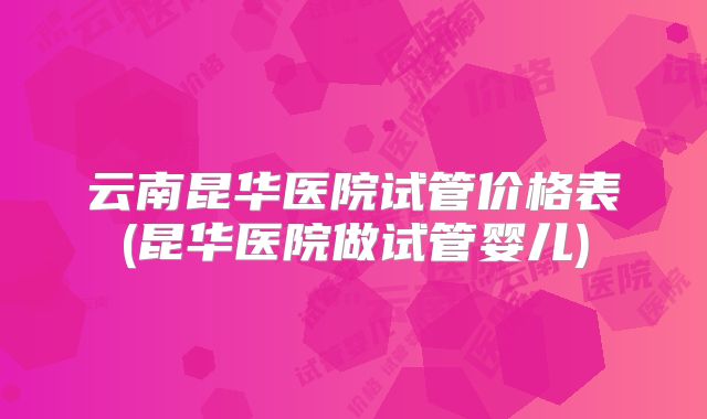 云南昆华医院试管价格表(昆华医院做试管婴儿)