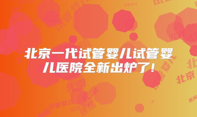 北京一代试管婴儿试管婴儿医院全新出炉了!