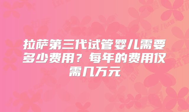 拉萨第三代试管婴儿需要多少费用？每年的费用仅需几万元
