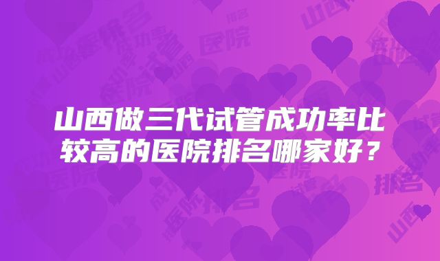 山西做三代试管成功率比较高的医院排名哪家好？