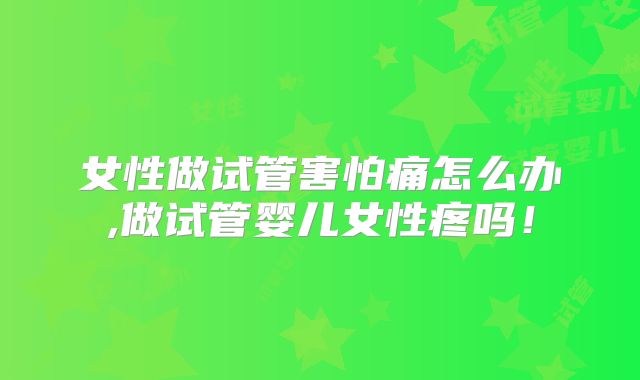 女性做试管害怕痛怎么办,做试管婴儿女性疼吗！