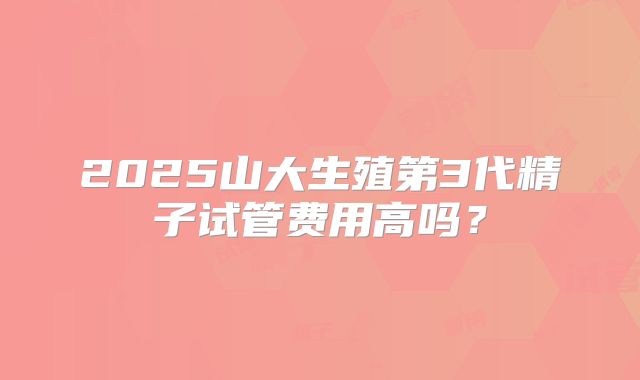 2025山大生殖第3代精子试管费用高吗？