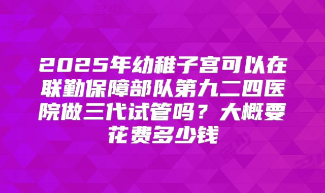 2025年幼稚子宫可以在联勤保障部队第九二四医院做三代试管吗?大概要花费多少钱
