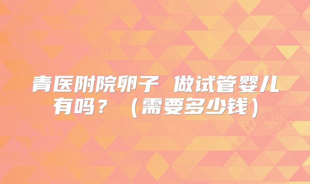青医附院卵子 做试管婴儿有吗？（需要多少钱）