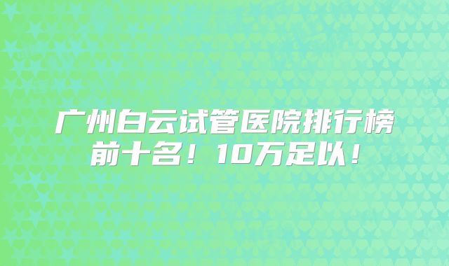 广州白云试管医院排行榜前十名！10万足以！