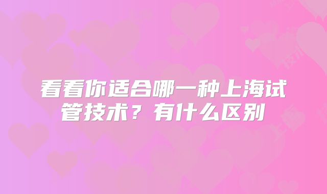 看看你适合哪一种上海试管技术?有什么区别